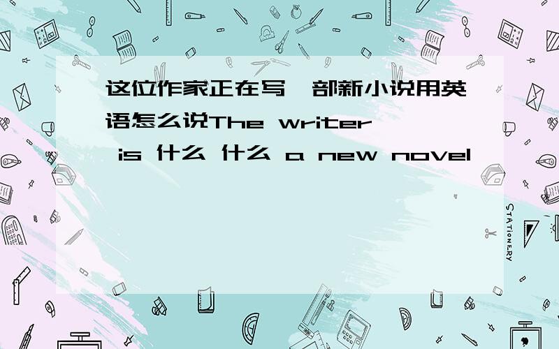 这位作家正在写一部新小说用英语怎么说The writer is 什么 什么 a new novel