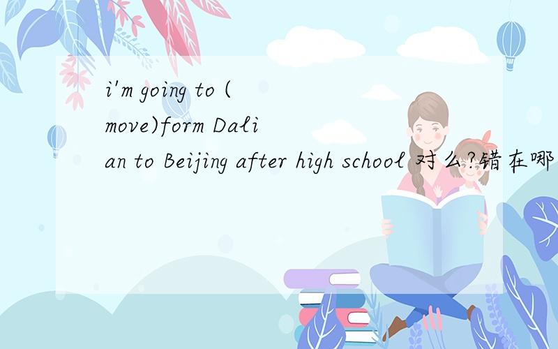 i'm going to (move)form Dalian to Beijing after high school 对么?错在哪里?