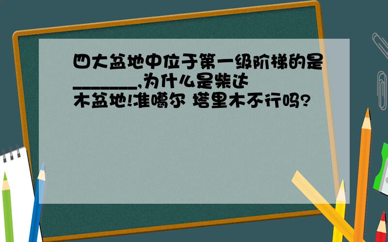 四大盆地中位于第一级阶梯的是_______,为什么是柴达木盆地!准噶尔 塔里木不行吗?