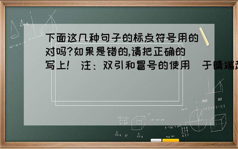 下面这几种句子的标点符号用的对吗?如果是错的,请把正确的写上!（注：双引和冒号的使用）于晴端起杯子放到嘴边,却忽然想起什么,“姐,那张写着quickly的纸条是不是用来试探她的?我没有