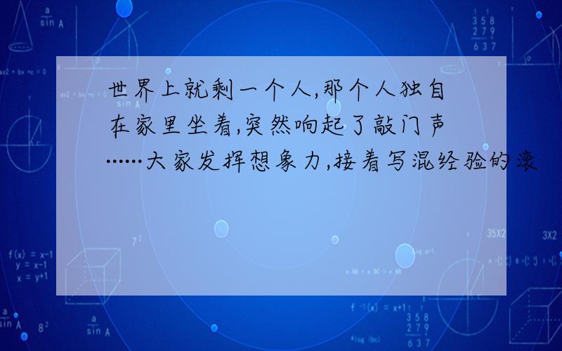 世界上就剩一个人,那个人独自在家里坐着,突然响起了敲门声······大家发挥想象力,接着写混经验的滚