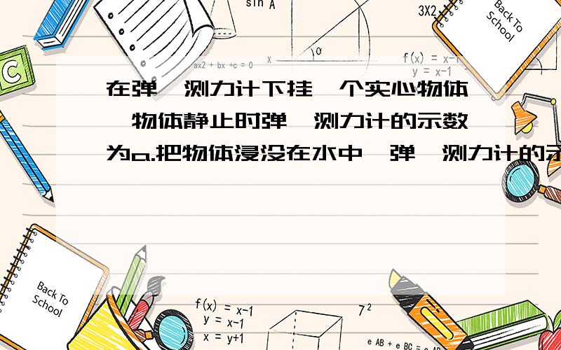 在弹簧测力计下挂一个实心物体,物体静止时弹簧测力计的示数为a.把物体浸没在水中,弹簧测力计的示数减...在弹簧测力计下挂一个实心物体,物体静止时弹簧测力计的示数为a.把物体浸没在水