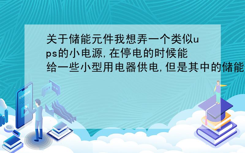 关于储能元件我想弄一个类似ups的小电源,在停电的时候能给一些小型用电器供电,但是其中的储能元件不知道该怎么弄,不想放蓄电池,有没有什么可以代替蓄电池储存一些电能的元件,如果明