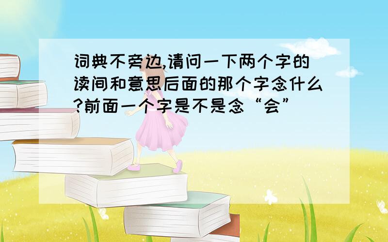 词典不旁边,请问一下两个字的读间和意思后面的那个字念什么?前面一个字是不是念“会”