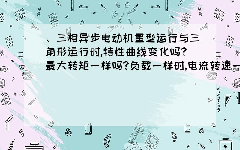 、三相异步电动机星型运行与三角形运行时,特性曲线变化吗?最大转矩一样吗?负载一样时,电流转速一样吗特性曲线谁有啊?N T I cos