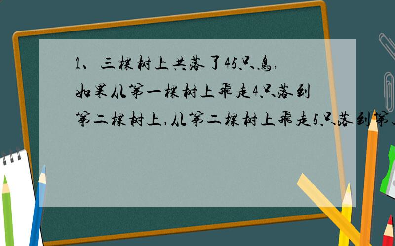 1、三棵树上共落了45只鸟,如果从第一棵树上飞走4只落到第二棵树上,从第二棵树上飞走5只落到第三棵树上,这时三棵树上的鸟的只数相等.问：原来每棵树上各落多少只鸟?45/3=15；第3棵：15-5=10