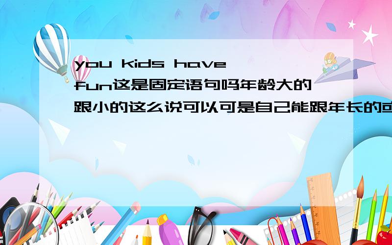 you kids have fun这是固定语句吗年龄大的跟小的这么说可以可是自己能跟年长的或者比自己稍大的这么说吗?不这么说的话那就直接说 have fun?