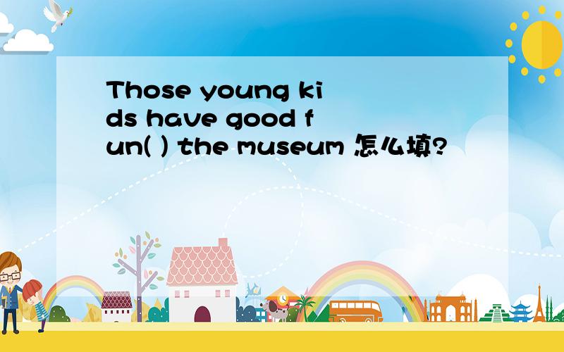 Those young kids have good fun( ) the museum 怎么填?