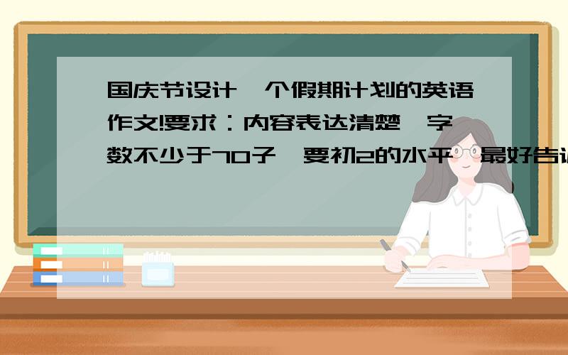 国庆节设计一个假期计划的英语作文!要求：内容表达清楚,字数不少于70子,要初2的水平,最好告诉我大概的中文意思啊!谢谢我会给money的