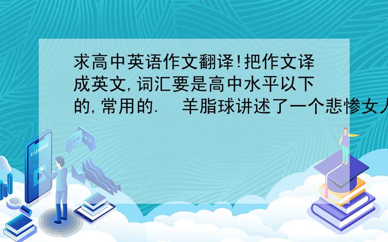 求高中英语作文翻译!把作文译成英文,词汇要是高中水平以下的,常用的.  羊脂球讲述了一个悲惨女人的故事,作者借此批判这人事的冷陌,赞扬着主人公的善良.格列佛游记主要讲述了主人公的