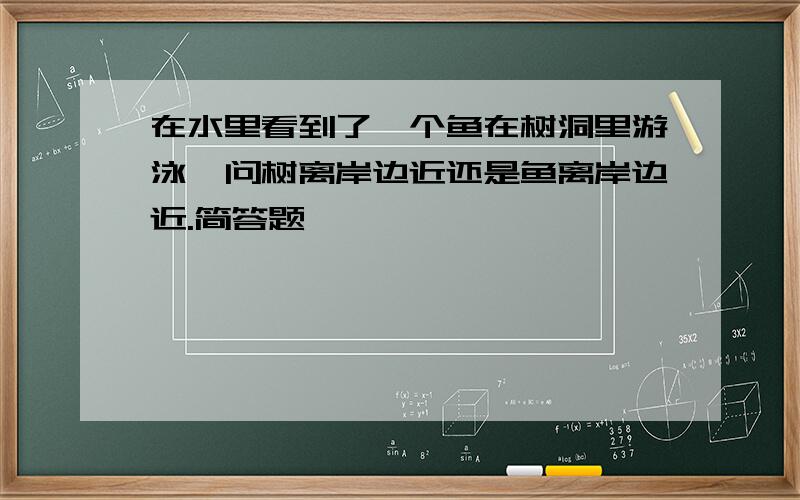 在水里看到了一个鱼在树洞里游泳,问树离岸边近还是鱼离岸边近.简答题