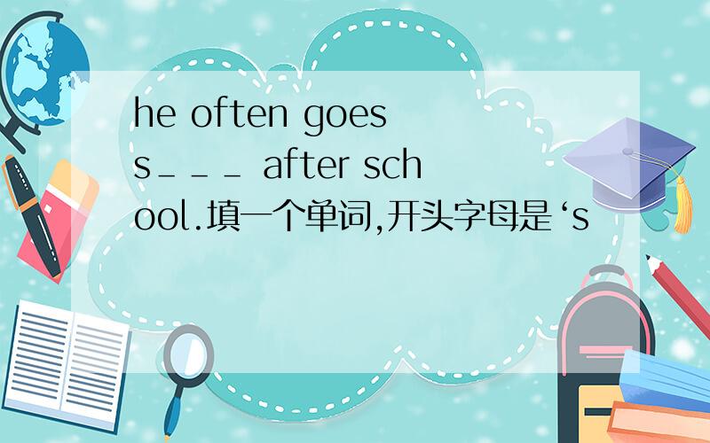 he often goes s＿＿＿ after school.填一个单词,开头字母是‘s