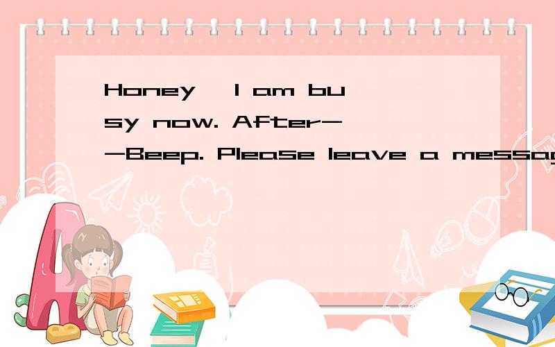 Honey, I am busy now. After--Beep. Please leave a message. And then, hang up. thank you”亲,我现在很忙,”滴“声后请留言,留言后请挂机、谢谢“ 这句翻译成上面的英文语法对吗,不对 求帮忙翻译正确的 谢谢”