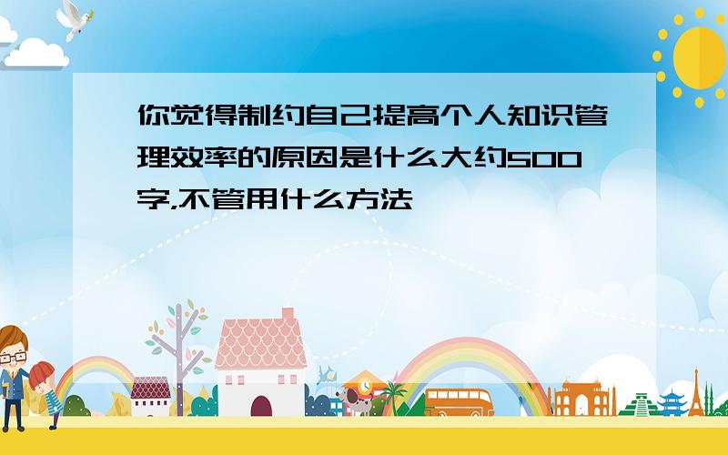 你觉得制约自己提高个人知识管理效率的原因是什么大约500字，不管用什么方法