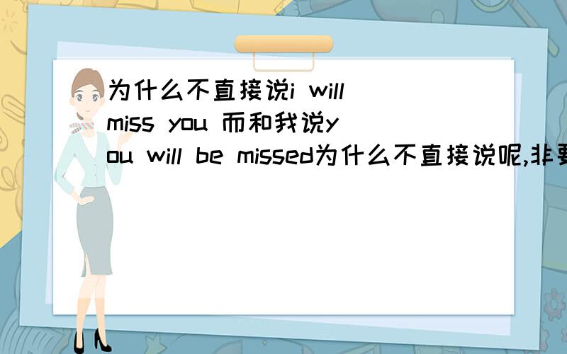 为什么不直接说i will miss you 而和我说you will be missed为什么不直接说呢,非要用被动呢?有很看重吗？我觉得没有啊~是我喜欢的一个人要去美国了，明天就要走了，我想应该是想念的意思吧