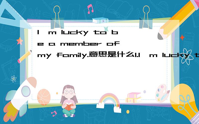 I'm lucky to be a member of my family.意思是什么1.I'm lucky to be a memberof my family.2.Let me tell yousomething about it.3.My parents love mevery much.They do a lot for me.4.When I need help,they are always there.5.My dad is a strongguy.He's h