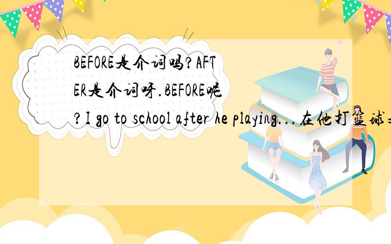 BEFORE是介词吗?AFTER是介词呀.BEFORE呢?I go to school after he playing...在他打篮球之后.在他打篮球之前.翻译这两个句子.对了.是介词后的动词+ING还是紧跟在介词后的动词+ING还是介词后的第一个东西