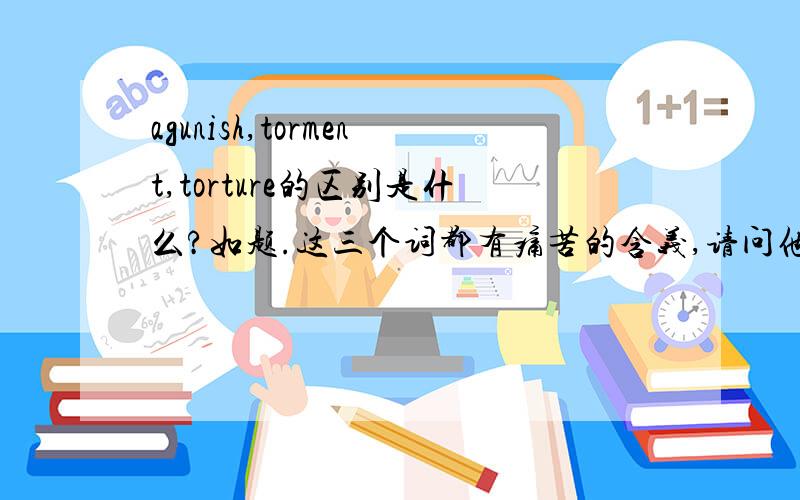 agunish,torment,torture的区别是什么?如题.这三个词都有痛苦的含义,请问他们的区别是什么?请举例说明谢谢!