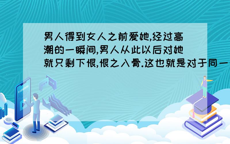 男人得到女人之前爱她,经过高潮的一瞬间,男人从此以后对她就只剩下恨,恨之入骨.这也就是对于同一个女人,男人爱女友,恨老婆,但女友和老婆是同一个人.所以,维持婚姻有意义吗?要小孩还有