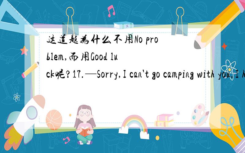 这道题为什么不用No problem,而用Good luck呢?17.—Sorry,I can't go camping with you.I have to prepare well enough for the entrance-exam.—________!We can camp together next time.A.Don't say so B.Congratulations C.Good luck D.No problem这