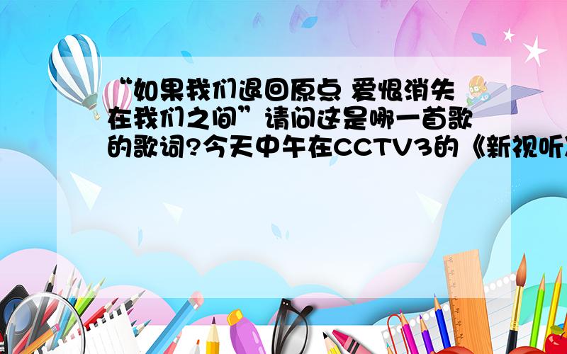 “如果我们退回原点 爱恨消失在我们之间”请问这是哪一首歌的歌词?今天中午在CCTV3的《新视听》栏目听到的.