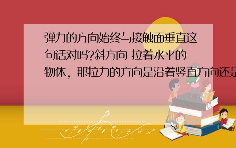 弹力的方向始终与接触面垂直这句话对吗?斜方向 拉着水平的物体，那拉力的方向是沿着竖直方向还是沿着绳子的方向？