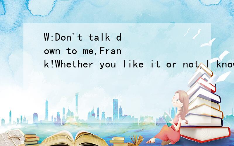 W:Don't talk down to me,Frank!Whether you like it or not,I know just as much about the subject as you do,if not more.M:But,Nancy,I really think my experience has been much more relevant.