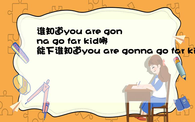 谁知道you are gonna go far kid哪能下谁知道you are gonna go far kid哪能下.