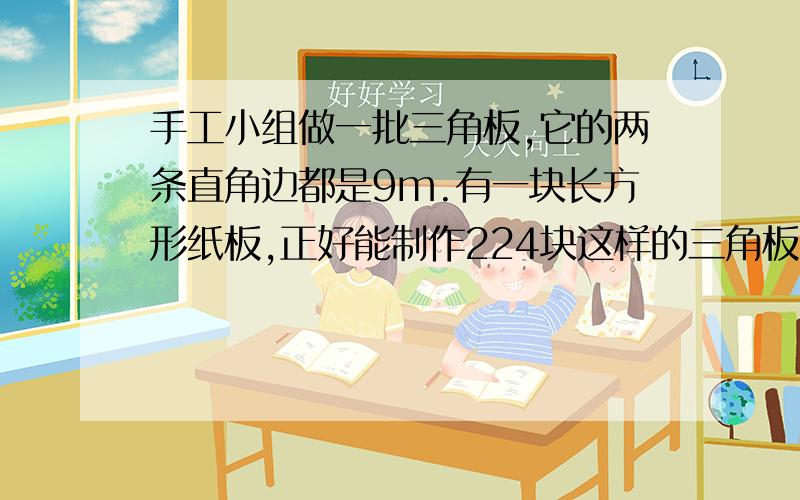 手工小组做一批三角板,它的两条直角边都是9m.有一块长方形纸板,正好能制作224块这样的三角板.纸板面积