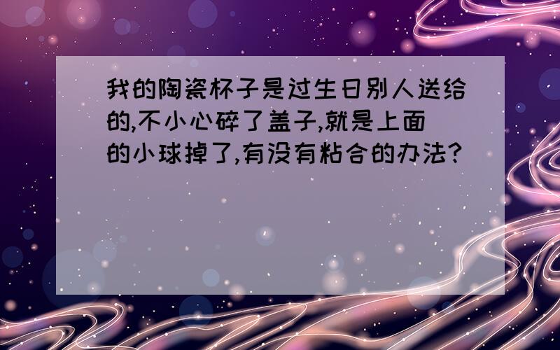 我的陶瓷杯子是过生日别人送给的,不小心碎了盖子,就是上面的小球掉了,有没有粘合的办法?