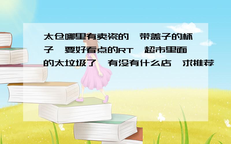 太仓哪里有卖瓷的,带盖子的杯子,要好看点的RT,超市里面的太垃圾了,有没有什么店,求推荐