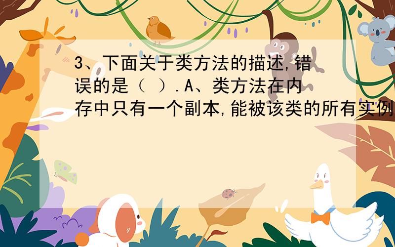 3、下面关于类方法的描述,错误的是（ ）.A、类方法在内存中只有一个副本,能被该类的所有实例共享,实3、下面关于类方法的描述,错误的是（ ）.A、类方法在内存中只有一个副本,能被该类的