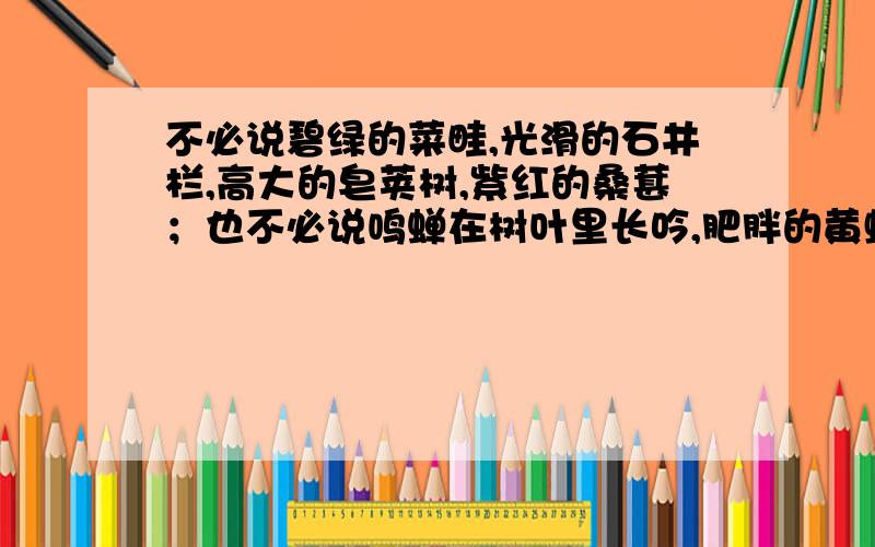 不必说碧绿的菜畦,光滑的石井栏,高大的皂荚树,紫红的桑葚；也不必说鸣蝉在树叶里长吟,肥胖的黄蜂伏在菜花,轻捷的叫天子忽然从草间直窜向云宵里去了．单是周围的短短的泥墙根一带,就