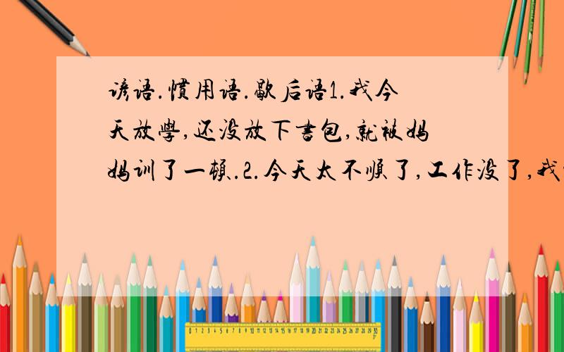 谚语.惯用语.歇后语1.我今天放学,还没放下书包,就被妈妈训了一顿.2.今天太不顺了,工作没了,我被老板.3.小明和小刚在池塘边钓鱼,眼看天就要下雨了,小明认为得赶快回家,小刚偏不信,小明用