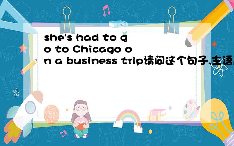 she's had to go to Chicago on a business trip请问这个句子,主语后面的's是什么意思,had to不是谓语吗,为什么会有一个's?