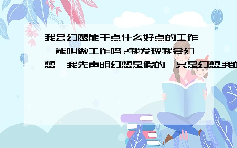 我会幻想能干点什么好点的工作,能叫做工作吗?我发现我会幻想,我先声明幻想是假的,只是幻想.我的幻想可以想出任何东西,虽是假的,但比真的还真几千万倍,比真的还像真的.在我脑子里我可