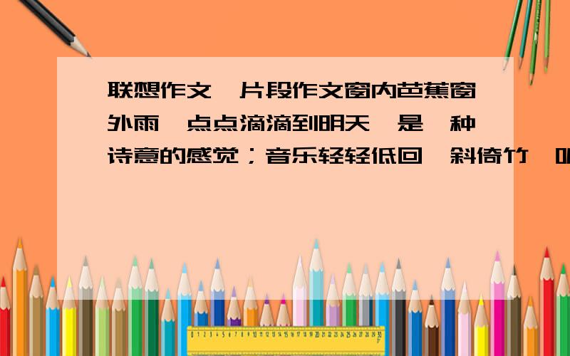 联想作文,片段作文窗内芭蕉窗外雨,点点滴滴到明天,是一种诗意的感觉；音乐轻轻低回,斜倚竹榻听雨,是一种惬意的享受.在听雨声嘀嗒之中,烦躁喧嚣一扫而空,心灵得到了净化.请你以100—160