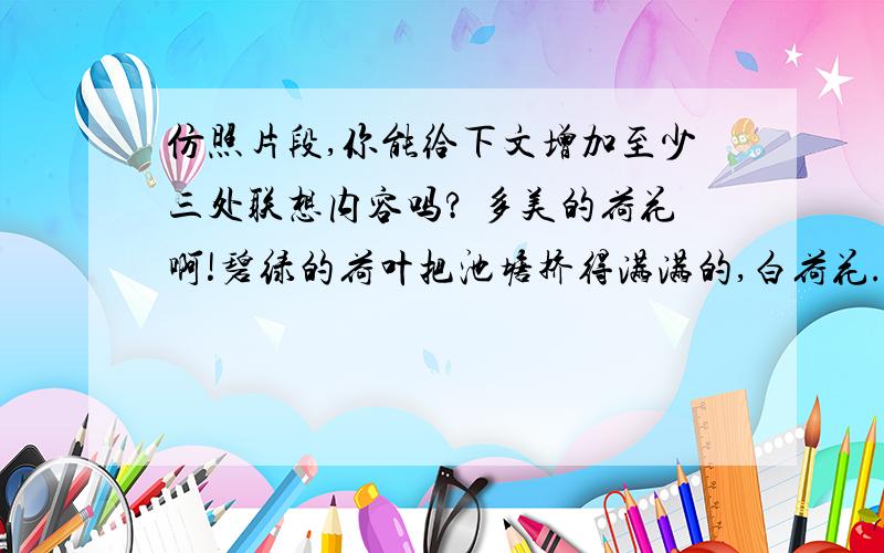 仿照片段,你能给下文增加至少三处联想内容吗? 多美的荷花啊!碧绿的荷叶把池塘挤得满满的,白荷花.皮鞋匠静静地听着.他好像面对着大海,月光正从水天相接的地方升起来.微波粼粼的海面上,