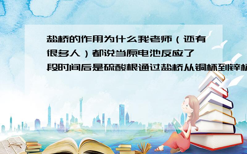 盐桥的作用为什么我老师（还有很多人）都说当原电池反应了一段时间后是硫酸根通过盐桥从铜杯到锌杯是两极呈电中性?还有人说眼前之允许一种离子通过（如硫酸根）.所以,我想知道,盐桥