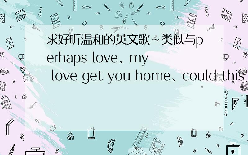 求好听温和的英文歌~类似与perhaps love、my love get you home、could this be love的!不一定要英文的,其他也可以,重点是要温和舒服的节奏但不是死气沉沉~