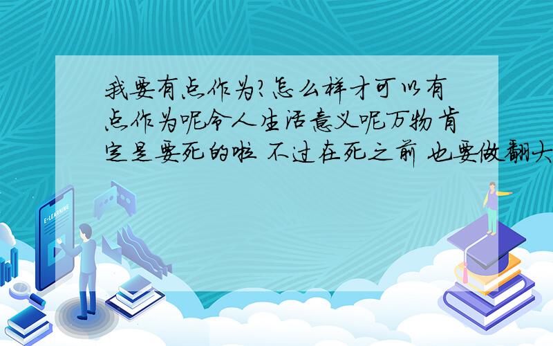 我要有点作为?怎么样才可以有点作为呢令人生活意义呢万物肯定是要死的啦 不过在死之前 也要做翻大事出来才行啦有什么可以令我有作为的?