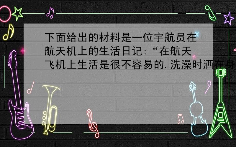 下面给出的材料是一位宇航员在航天机上的生活日记:“在航天飞机上生活是很不容易的.洗澡时洒在身上的水不（接上）流走,必须要用毛巾一遍又一遍地擦干.睡觉时间到了,我和另外两名宇