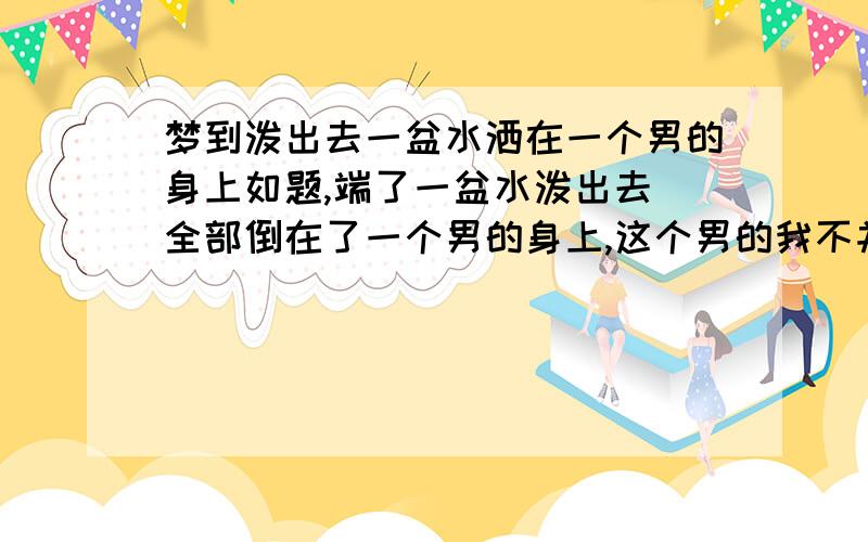 梦到泼出去一盆水洒在一个男的身上如题,端了一盆水泼出去 全部倒在了一个男的身上,这个男的我不并不认识,接着我还拿手巾给他擦,交谈甚欢,觉得认识很久!