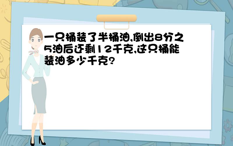 一只桶装了半桶油,倒出8分之5油后还剩12千克,这只桶能装油多少千克?