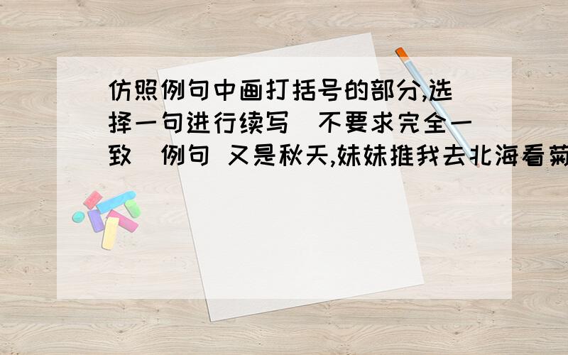 仿照例句中画打括号的部分,选择一句进行续写（不要求完全一致）例句 又是秋天,妹妹推我去北海看菊花.（黄色的花淡雅,白色的花高洁,紫红色的花热烈而深沉,泼泼洒洒,秋风中正开的烂漫