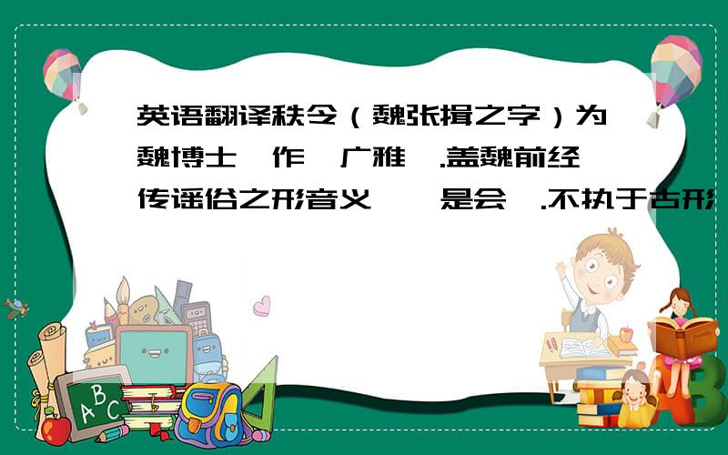 英语翻译秩令（魏张揖之字）为魏博士,作《广雅》.盖魏前经传谣俗之形音义,於是会綷.不执于古形、古义古音、,则其说之存者,无因甄综；其言之已亡者,不比例推.形失,则谓《说文》外,字皆