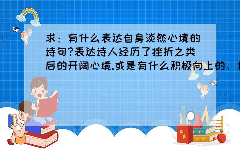 求：有什么表达自身淡然心境的诗句?表达诗人经历了挫折之类后的开阔心境.或是有什么积极向上的、也可以是佛经之类的书上的.总之就是告诉人们与其汲汲于追逐,不如顺其自然做好自己本