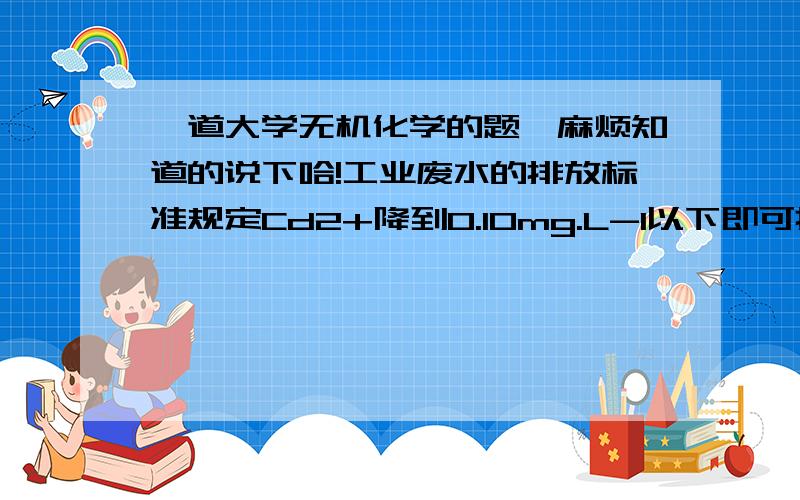 一道大学无机化学的题,麻烦知道的说下哈!工业废水的排放标准规定Cd2+降到0.10mg.L-1以下即可排放,若用加消石灰中和沉淀法除Cd2+.按理论计算,废水溶液中的PH至少应为多少?Cd(OH)2的Ksp为5.27*10-15