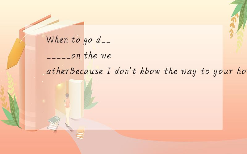 When to go d_______on the weatherBecause I don't kbow the way to your house,so I'm a______I will be lateThink over ,and I believe you will be a_____to think it out