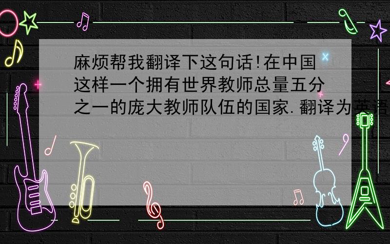 麻烦帮我翻译下这句话!在中国这样一个拥有世界教师总量五分之一的庞大教师队伍的国家.翻译为英语怎么说!